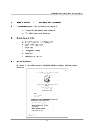 ICTL for Secondary School - Word Processing Module




1.   Name of Module            :   Mail Merge data from Excel

2.   Learning Outcomes : The students should be able to:

            c. Create mail merge using data from excel
            d. Print edited mail merge document

3.   Knowledge and Skills

            g. Create “ Enrolment Form " document
            h. Open mail merge wizard
            i.   Insert data
            j.   Change field names
            k. Save data
            l.   Merge data in the form

4.   Module Summary:

     At the end of the module, students should be able to create and print mail-merge
     document




                                           107
 
