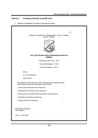 ICTL for Secondary School - Word Processing Module

Activity 1:     Creating certificate using MS word

   1. Create a certificate as shown in the figure below



                                                                                        Siri:

                          SEKOLAH MENENGAH KEBANGSAAN TELOK KUMBAR,
                                        PULAU PINANG.




                            SIJIL PENTAKSIRAN AMALI BERASASKAN SEKOLAH
                                                      (PEKA)
                                            Peperiksaan SPM Tahun : 2007

                                             Nama Mata Pelajaran : FIZIK

                                             Kod Mata Pelajaran : 4531/4


                Nama :

                No. Kad Pengenalan :

                Angka Giliran :


       Dianugerahkan Sijil Pentaksiran Kerja Amali Berasaskan Sekolah (PEKA)
       kerana telah memperoleh pencapaian seperti berikut:

       1. Merancang Penyiasatan atau Eksperimen                                :

       2. Menjalankan Penyiasatan atau Eksperimen                              :

       3. Mengumpul dan Merekod Data Penyiasatan atau Eksperimen               :

       4. Mentafsir dan Membuat Kesimpulan                                     :

       5. Sikap Saintifik dan Nilai Murni                                      :



    ………………………….
    Tandatangan Pengetua
    Cop Pengetua


    Tarikh: 17 NOV 2007




                                                        108
 
