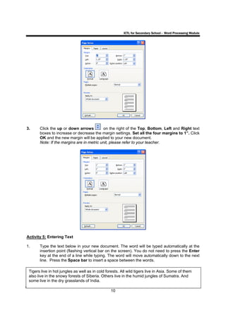 ICTL for Secondary School - Word Processing Module




3.     Click the up or down arrows          on the right of the Top, Bottom, Left and Right text
       boxes to increase or decrease the margin settings. Set all the four margins to 1”. Click
       OK and the new margin will be applied to your new document.
       Note: If the margins are in metric unit, please refer to your teacher.




Activity 5: Entering Text

1.     Type the text below in your new document. The word will be typed automatically at the
       insertion point (flashing vertical bar on the screen). You do not need to press the Enter
       key at the end of a line while typing. The word will move automatically down to the next
       line. Press the Space bar to insert a space between the words.

 Tigers live in hot jungles as well as in cold forests. All wild tigers live in Asia. Some of them
 also live in the snowy forests of Siberia. Others live in the humid jungles of Sumatra. And
 some live in the dry grasslands of India.

                                                 10
 