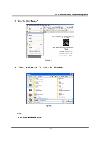 ICTL for Secondary School - Word Processing Module



2. Click File. Click ‘Save as’




                                    Figure 1



3. Type in “Certificate.doc” .Click Save in ‘My Documents’.




                                     Figure 2



  Note :

  Do not close Microsoft Word




                                        109
 