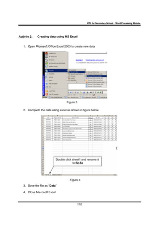 ICTL for Secondary School - Word Processing Module




Activity 2:   Creating data using MS Excel


   1. Open Microsoft Office Excel 2003 to create new data




                                      Figure 3

   2. Complete the data using excel as shown in figure below.




                              Double click sheet1 and rename it
                                           to fiz-5a




                                        Figure 4

   3. Save the file as “Data”

   4. Close Microsoft Excel



                                              110
 