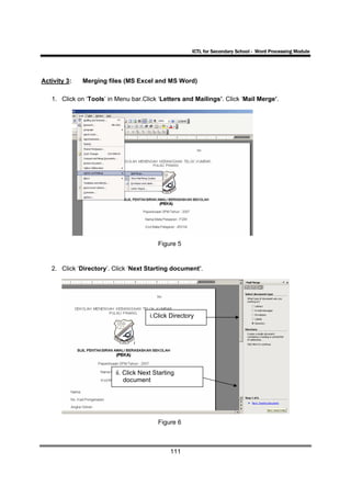 ICTL for Secondary School - Word Processing Module




Activity 3:   Merging files (MS Excel and MS Word)

   1. Click on ‘Tools’ in Menu bar.Click ‘Letters and Mailings’. Click ‘Mail Merge’.




                                         Figure 5


   2. Click ‘Directory’. Click ‘Next Starting document’.




                                      i.Click Directory




                         ii. Click Next Starting
                             document




                                         Figure 6



                                              111
 