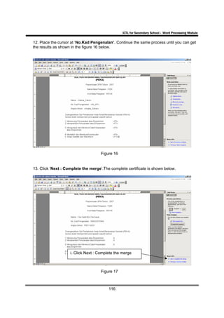 ICTL for Secondary School - Word Processing Module

12. Place the cursor at ‘No.Kad Pengenalan’. Continue the same process until you can get
the results as shown in the figure 16 below.




                                     Figure 16


13. Click ‘Next : Complete the merge’.The complete certificate is shown below.




                    i. Click Next : Complete the merge



                                     Figure 17



                                         116
 