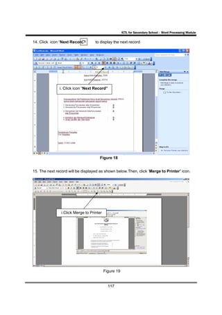 ICTL for Secondary School - Word Processing Module

14. Click icon “Next Record”        to display the next record




               i. Click icon “Next Record”




                                       Figure 18


15. The next record will be displayed as shown below.Then, click ‘Merge to Printer’ icon.




                i.Click Merge to Printer




                                           Figure 19


                                             117
 