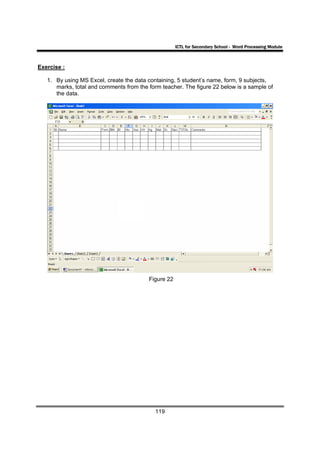 ICTL for Secondary School - Word Processing Module



Exercise :

   1. By using MS Excel, create the data containing, 5 student’s name, form, 9 subjects,
      marks, total and comments from the form teacher. The figure 22 below is a sample of
      the data.




                                         Figure 22




                                            119
 
