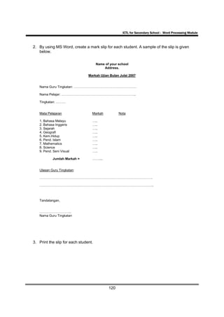 ICTL for Secondary School - Word Processing Module



2. By using MS Word, create a mark slip for each student. A sample of the slip is given
   below.


                                      Name of your school
                                          Address.

                                Markah Ujian Bulan Julai 2007


   Nama Guru Tingkatan: …………………………………………………

   Nama Pelajar: …………………………………………………………..

   Tingkatan: ………


   Mata Pelajaran                 Markah           Nota

   1. Bahasa Melayu               …..
   2. Bahasa Inggeris             …..
   3. Sejarah                     …..
   4. Geografi                    …..
   5. Kem.Hidup                   …..
   6. Pend. Islam                 …..
   7. Mathematics                 …..
   8. Science                     …..
   9. Pend. Seni Visual           …..

           Jumlah Markah =        ……....


   Ulasan Guru Tingkatan:

   ………………………………………………………………………………………….

   …………………………………………………………………………………………..



   Tandatangan,


   ………………………..
   Nama Guru Tingkatan




3. Print the slip for each student.




                                             120
 