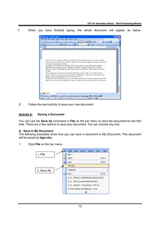 ICTL for Secondary School - Word Processing Module

7.     When you have finished typing, the whole document will appear as below.




8.     Follow the next activity to save your new document.


Activity 6:   Saving a Document

You can use the Save As command in File on the bar menu to save the document for the first
time. There are a few options to save your document. You can choose any one.

A : Save in My Document
The following examples show how you can save a document in My Document. This document
will be saved as tiger.doc.

1.     Click File on the bar menu.


              i. File




              ii. Save As




                                             12
 
