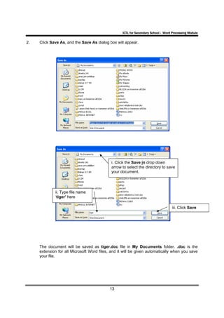 ICTL for Secondary School - Word Processing Module

2.   Click Save As, and the Save As dialog box will appear.




                                             i. Click the Save in drop down
                                             arrow to select the directory to save
                                             your document.




             ii. Type file name
             ‘tiger’ here

                                                                                    iii. Click Save




     The document will be saved as tiger.doc file in My Documents folder. .doc is the
     extension for all Microsoft Word files, and it will be given automatically when you save
     your file.




                                            13
 