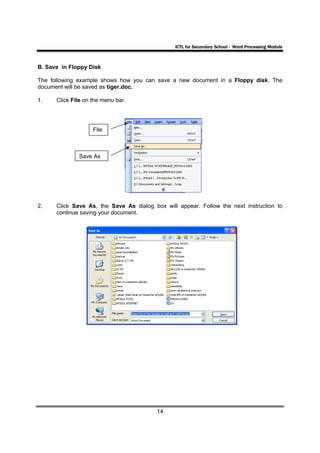 ICTL for Secondary School - Word Processing Module



B. Save in Floppy Disk

The following example shows how you can save a new document in a Floppy disk. The
document will be saved as tiger.doc.

1.    Click File on the menu bar.




                    File



              Save As




2.    Click Save As, the Save As dialog box will appear. Follow the next instruction to
      continue saving your document.




                                         14
 