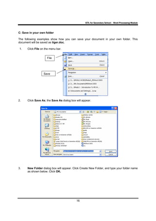 ICTL for Secondary School - Word Processing Module



C: Save in your own folder

The following examples show how you can save your document in your own folder. This
document will be saved as tiger.doc.

1.    Click File on the menu bar.


                     File




                  Save




2.    Click Save As; the Save As dialog box will appear.




3.    New Folder dialog box will appear. Click Create New Folder, and type your folder name
      as shown below. Click OK.




                                            16
 