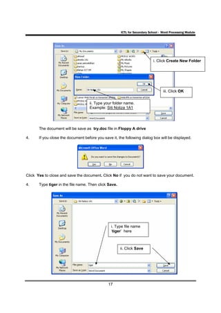 ICTL for Secondary School - Word Processing Module




                                                                            i. Click Create New Folder




                                                                                   iii. Click OK


                                    ii. Type your folder name.
                                    Example: Siti Noliza 1A1




       The document will be save as try.doc file in Floppy A drive

4.     If you close the document before you save it, the following dialog box will be displayed.




Click Yes to close and save the document. Click No if you do not want to save your document.

4.     Type tiger in the file name. Then click Save.




                                                 i. Type file name
                                                 ‘tiger’ here



                                                       ii. Click Save




                                               17
 