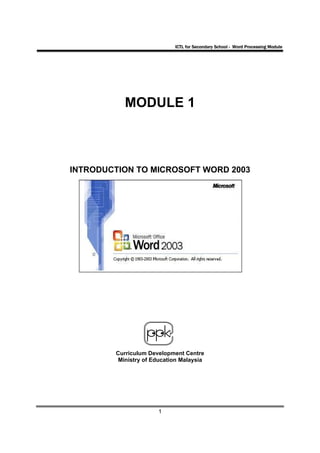 ICTL for Secondary School - Word Processing Module




           MODULE 1



INTRODUCTION TO MICROSOFT WORD 2003




        Curriculum Development Centre
         Ministry of Education Malaysia




                      1
 