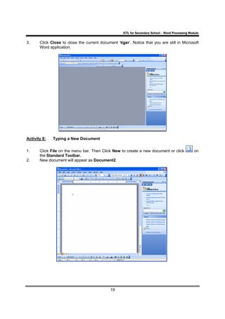 ICTL for Secondary School - Word Processing Module

3.     Click Close to close the current document ‘tiger’. Notice that you are still in Microsoft
       Word application.




Activity 8:   Typing a New Document


1.     Click File on the menu bar. Then Click New to create a new document or click                 on
       the Standard Toolbar.
2.     New document will appear as Document2.




                                              19
 