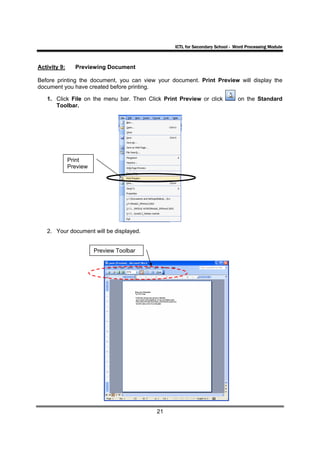 ICTL for Secondary School - Word Processing Module



Activity 9:     Previewing Document

Before printing the document, you can view your document. Print Preview will display the
document you have created before printing.

   1. Click File on the menu bar. Then Click Print Preview or click           on the Standard
      Toolbar.




              Print
              Preview




   2. Your document will be displayed.


                        Preview Toolbar




                                          21
 