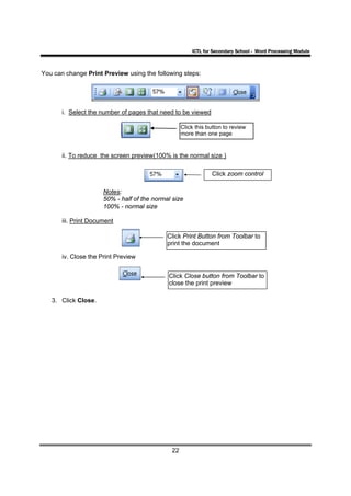 ICTL for Secondary School - Word Processing Module



You can change Print Preview using the following steps:




       i. Select the number of pages that need to be viewed

                                                   Click this button to review
                                                   more than one page


       ii. To reduce the screen preview(100% is the normal size )

                                                               Click zoom control

                      Notes:
                      50% - half of the normal size
                      100% - normal size

       iii. Print Document

                                             Click Print Button from Toolbar to
                                             print the document

       iv. Close the Print Preview

                                             Click Close button from Toolbar to
                                             close the print preview

   3. Click Close.




                                              22
 
