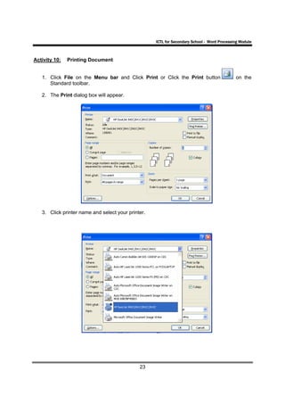 ICTL for Secondary School - Word Processing Module



Activity 10:   Printing Document


   1. Click File on the Menu bar and Click Print or Click the Print button                   on the
      Standard toolbar.

   2. The Print dialog box will appear.




   3. Click printer name and select your printer.




                                              23
 