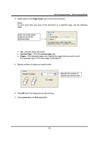 ICTL for Secondary School - Word Processing Module

4. Select option in the Page range menu to print the document.

   Notes:
   To print more than one copy of the document or a selected page, use the following
   steps:



    Click one of the option
    buttons to print the
    selected page.




   •   All – print the whole document.
   •   Current Page – Print the current page only.
   •   Pages – Print selected pages only. Specify the pages that you want to print.
       For example: type 3-10 to print page 3 until page10.


5. Specify number of copies you want to print.




                                                                 Specify the number of
                                                                 copies you want to print




6. Click OK from Print dialog box to start printing.

7. Close poem.doc and Exit application.




                                            24
 