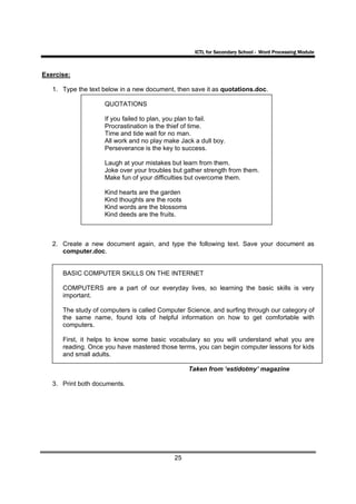ICTL for Secondary School - Word Processing Module



Exercise:

   1. Type the text below in a new document, then save it as quotations.doc.

                    QUOTATIONS

                    If you failed to plan, you plan to fail.
                    Procrastination is the thief of time.
                    Time and tide wait for no man.
                    All work and no play make Jack a dull boy.
                    Perseverance is the key to success.

                    Laugh at your mistakes but learn from them.
                    Joke over your troubles but gather strength from them.
                    Make fun of your difficulties but overcome them.

                    Kind hearts are the garden
                    Kind thoughts are the roots
                    Kind words are the blossoms
                    Kind deeds are the fruits.



   2. Create a new document again, and type the following text. Save your document as
      computer.doc.


      BASIC COMPUTER SKILLS ON THE INTERNET

      COMPUTERS are a part of our everyday lives, so learning the basic skills is very
      important.

      The study of computers is called Computer Science, and surfing through our category of
      the same name, found lots of helpful information on how to get comfortable with
      computers.

      First, it helps to know some basic vocabulary so you will understand what you are
      reading. Once you have mastered those terms, you can begin computer lessons for kids
      and small adults.

                                                  Taken from ‘estidotmy’ magazine

   3. Print both documents.




                                            25
 