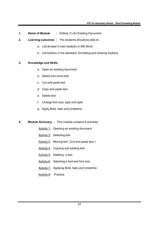 ICTL for Secondary School - Word Processing Module



1.   Name of Module         : Editing (1) An Existing Document

2.   Learning outcomes : The students should be able to :

           a. List at least 3 main toolbars in MS Word

           b. List buttons in the standard, formatting and drawing toolbars.


3.   Knowledge and Skills:

           a. Open an existing document

           b. Select and move text

           c. Cut and paste text

           d. Copy and paste text

           e. Delete text

           f.   Change font size, type and style

           g. Apply Bold, Italic and Underline.



4.   Module Summary : This module contains 8 activities:

            Activity 1: Opening an existing document

            Activity 2: Selecting text

            Activity 3: Moving text (Cut and paste text )

            Activity 4: Copying and pasting text

            Activity 5: Deleting a text

            Activity 6: Selecting a font and font size

            Activity 7: Applying Bold, Italic and Underline

            Activity 8:   Practice




                                            27
 