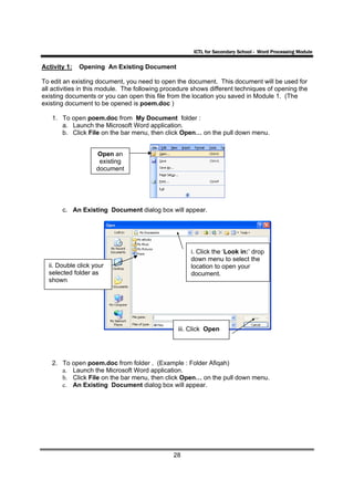 ICTL for Secondary School - Word Processing Module

Activity 1:   Opening An Existing Document

To edit an existing document, you need to open the document. This document will be used for
all activities in this module. The following procedure shows different techniques of opening the
existing documents or you can open this file from the location you saved in Module 1. (The
existing document to be opened is poem.doc )

   1. To open poem.doc from My Document folder :
      a. Launch the Microsoft Word application.
      b. Click File on the bar menu, then click Open… on the pull down menu.


                    Open an
                     existing
                    document




       c. An Existing Document dialog box will appear.




                                                     i. Click the ‘Look in:’ drop
                                                     down menu to select the
  ii. Double click your                              location to open your
  selected folder as                                 document.
  shown




                                                 iii. Click Open




   2. To open poem.doc from folder . (Example : Folder Afiqah)
      a. Launch the Microsoft Word application.
      b. Click File on the bar menu, then click Open… on the pull down menu.
      c. An Existing Document dialog box will appear.




                                               28
 