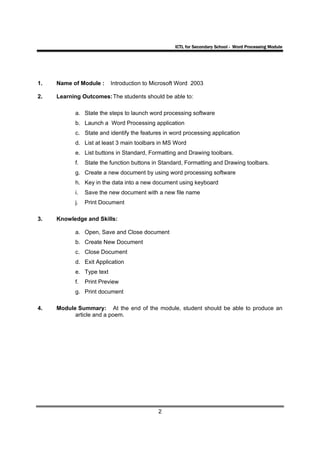ICTL for Secondary School - Word Processing Module




1.   Name of Module :     Introduction to Microsoft Word 2003

2.   Learning Outcomes: The students should be able to:

           a. State the steps to launch word processing software
           b. Launch a Word Processing application
           c. State and identify the features in word processing application
           d. List at least 3 main toolbars in MS Word
           e. List buttons in Standard, Formatting and Drawing toolbars.
           f.   State the function buttons in Standard, Formatting and Drawing toolbars.
           g. Create a new document by using word processing software
           h. Key in the data into a new document using keyboard
           i.   Save the new document with a new file name
           j.   Print Document

3.   Knowledge and Skills:

           a. Open, Save and Close document
           b. Create New Document
           c. Close Document
           d. Exit Application
           e. Type text
           f.   Print Preview
           g. Print document

4.   Module Summary: At the end of the module, student should be able to produce an
           article and a poem.




                                            2
 