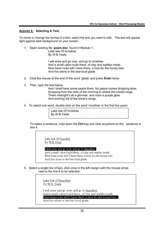 ICTL for Secondary School - Word Processing Module

Activity 2: Selecting A Text.

To move or change the format of a text, select the text you want to edit. The text will appear
light against dark background on your screen.

   1.   Open existing file ‘poem.doc’ found in Module 1.
                      Lake Isle Of Innisfree
                      By W.B.Yeats

                      I will arise and go now, and go to Innisfree
                      And a small cabin build there, of clay and wattles made.
                      Nine bean-rows will I have there, a hive for the honey bee;
                      And live alone in the bee-loud glade

   2.   Click the mouse at the end of the word ‘glade’ and press Enter twice.

   3.   Then, type the text below.
                      And I shall have some peace there, for peace comes dropping slow;
                      Dropping from the veils of the morning to where the cricket sings;
                      There midnight’s all a glimmer, and noon a purple glow
                      And evening full of the linnet’s wings.

   4. To select one word, double-click on the word ‘innisfree’ in the first line poem
                        Lake Isle Of Innisfree
                        By W.B.Yeats


        To select a sentence, hold down the Ctrl key and click anywhere on the sentence in
        line 4.




   5. Select a single line of text, click once in the left margin with the mouse arrow
             next to the line 6 to be selected.




                                                 30
 