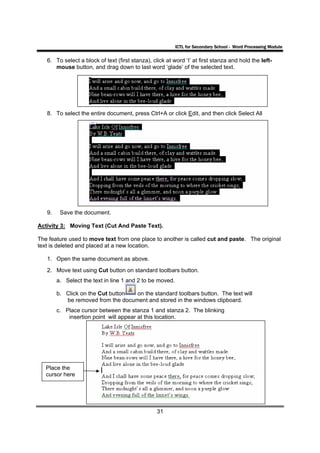 ICTL for Secondary School - Word Processing Module

   6. To select a block of text (first stanza), click at word ‘I’ at first stanza and hold the left-
      mouse button, and drag down to last word ‘glade’ of the selected text.




   8. To select the entire document, press Ctrl+A or click Edit, and then click Select All




   9.    Save the document.

Activity 3: Moving Text (Cut And Paste Text).

The feature used to move text from one place to another is called cut and paste. The original
text is deleted and placed at a new location.

   1. Open the same document as above.
   2. Move text using Cut button on standard toolbars button.
        a. Select the text in line 1 and 2 to be moved.

        b. Click on the Cut button  on the standard toolbars button. The text will
           be removed from the document and stored in the windows clipboard.
        c. Place cursor between the stanza 1 and stanza 2. The blinking
            insertion point will appear at this location.




   Place the
   cursor here




                                                  31
 