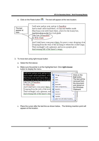 ICTL for Secondary School - Word Processing Module


   d. Click on the Paste button      . The text will appear at the new location.



 The text
 appear at
 here




3. To move text using right-mouse button

   a. Select the first stanza

   b. Make sure the pointer is at the highlighted text. Click right-mouse
      button to display the menu.


                                                                               Click on the
                                                                               Cut button.
                                                                               The text will be
                                                                               removed from
                                                                               the document
                                                                               and stored on
                                                                               the Windows
                                                                               Clipboard




   c. Place the cursor after the last line as shown below.. The blinking insertion point will
      appear at this location.




                                           32
 