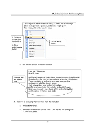 ICTL for Secondary School - Word Processing Module




i. Place the
cursor after
the last line                                          ii. Click Paste
                                                       button
ii. Click
right-mouse
button




          d. The text will appear at the new location.


                        Lake Isle Of Innisfree
                        By W.B.Yeats

  The new text          And I shall have some peace there, for peace Paste dropping slow;
                                                              iii). Click comes
  will appear                                                 button
                        Dropping from the veils of the morning to where the cricket sings;
  here.                 There midnight’s all a glimmer, and noon a purple glow
                        And evening full of the linnet’s wings.
                        I will arise and go now, and go to Innisfree
                        And a small cabin build there, of clay and wattles made.
                        Nine bean-rows will I have there, a hive for the honey bee;
                        And live alone in the bee-loud glade




  4. To move a text using the Cut button from the menu bar

          a.    Press Enter once

          b.    Select the text from the phrase ‘I will …’ to the last line ending with
                ‘…bee-loud glade’.




                                                 33
 