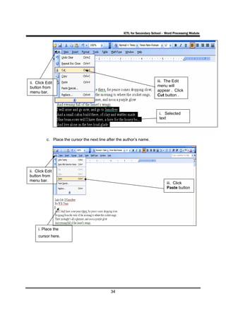ICTL for Secondary School - Word Processing Module




ii. Click Edit                                                             iii. The Edit
button from                                                                menu will
menu bar.                                                                  appear . Click
                                                                           Cut button .



                                                                            i. Selected
                                                                            text




          c. Place the cursor the next line after the author’s name.




ii. Click Edit
button from
menu bar.
                                                                                 iii. Click
                                                                                 Paste button




     i. Place the
     cursor here.




                                              34
 