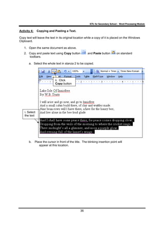 ICTL for Secondary School - Word Processing Module

Activity 4:     Copying and Pasting a Text.

Copy text will leave the text in its original location while a copy of it is placed on the Windows
Clipboard.

   1. Open the same document as above.
   2. Copy and paste text using Copy button               and Paste button          on standard
      toolbars.

       a. Select the whole text in stanza 2 to be copied.




                               ii. Click
                               Copy button




    i. Select
    the text




       b.     Place the cursor in front of the title. The blinking insertion point will
                 appear at this location.




                                                    36
 