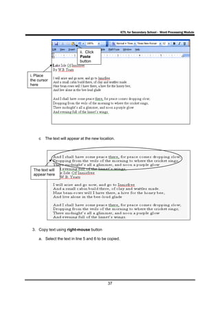 ICTL for Secondary School - Word Processing Module




                            ii. Click
                            Paste
                            button


i. Place
the cursor
here




    c   The text will appear at the new location.




 The text will
 appear here




 3. Copy text using right-mouse button

    a. Select the text in line 5 and 6 to be copied.




                                            37
 