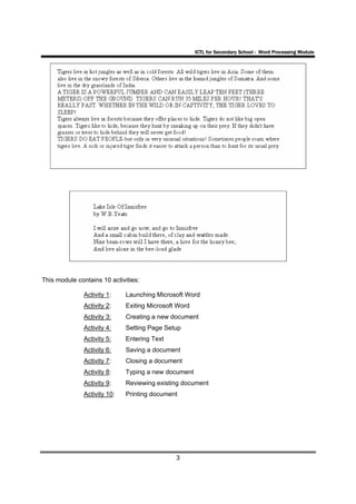 ICTL for Secondary School - Word Processing Module




This module contains 10 activities:

               Activity 1:    Launching Microsoft Word
               Activity 2:    Exiting Microsoft Word
               Activity 3:    Creating a new document
               Activity 4:    Setting Page Setup
               Activity 5:    Entering Text
               Activity 6:    Saving a document
               Activity 7:    Closing a document
               Activity 8:    Typing a new document
               Activity 9:    Reviewing existing document
               Activity 10:   Printing document




                                               3
 