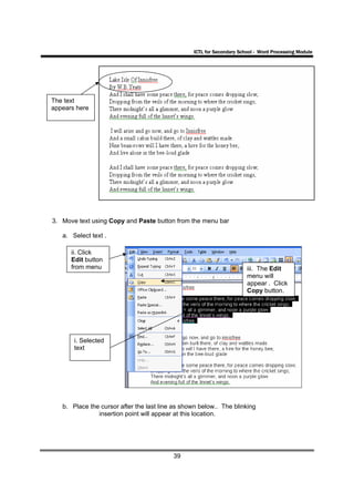 ICTL for Secondary School - Word Processing Module




The text
appears here




3. Move text using Copy and Paste button from the menu bar

   a. Select text .

      ii. Click
      Edit button
      from menu                                                        iii. The Edit
                                                                       menu will
                                                                       appear . Click
                                                                       Copy button.




       i. Selected
       text




   b. Place the cursor after the last line as shown below.. The blinking
               insertion point will appear at this location.




                                          39
 