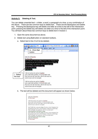 ICTL for Secondary School - Word Processing Module

Activity 5:    Deleting A Text.

You can delete unwanted text – a letter, a word, a paragraph at a time, or any combination of
the above. There are two common keys to delete text. These are the Backspace and Delete
key. Pressing the Backspace key will delete one letter at a time to the left of the intersection
point; pressing the Delete key will delete one letter at a time to the left of the intersection point.
You will learn about these two common keys to delete text in module 3.

    1. Open the same document as above.
    2. Delete text using Cut button on standard toolbars.
        a. Select text in line 3 to 8 to be deleted.




                        ii). Click Cut
                        button




   i. Select
   the text




        b. The text will be deleted and the document will appear as shown below.




                                                  41
 
