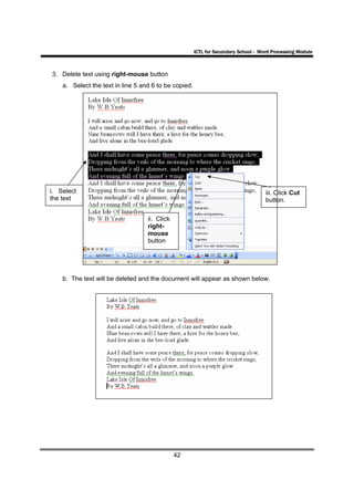 ICTL for Secondary School - Word Processing Module



3. Delete text using right-mouse button
    a. Select the text in line 5 and 6 to be copied.




i. Select                                                                            iii. Click Cut
the text                                                                             button.

                                   ii. Click
                                   right-
                                   mouse
                                   button




    b. The text will be deleted and the document will appear as shown below.




                                               42
 