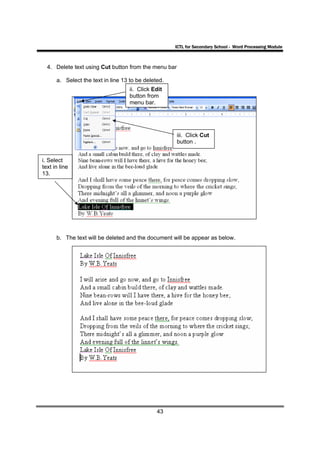 ICTL for Secondary School - Word Processing Module



  4. Delete text using Cut button from the menu bar

      a. Select the text in line 13 to be deleted.
                                    ii. Click Edit
                                    button from
                                    menu bar.




                                                      iii. Click Cut
                                                      button .


i. Select
text in line
13.




      b. The text will be deleted and the document will be appear as below.




                                               43
 