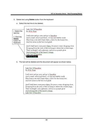 ICTL for Secondary School - Word Processing Module



5. Delete text using Delete button from the keyboard

    a. Select the last line to be deleted.



i. Select the
last line

ii. Click the
Delete
button on
keyboard




    b. The text will be deleted and the document will appear as shown below.




                                             44
 