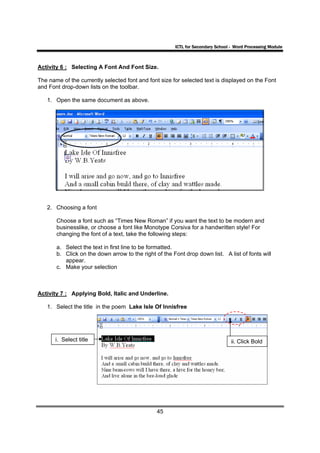 ICTL for Secondary School - Word Processing Module



Activity 6 : Selecting A Font And Font Size.

The name of the currently selected font and font size for selected text is displayed on the Font
and Font drop-down lists on the toolbar.

   1. Open the same document as above.




   2. Choosing a font

       Choose a font such as “Times New Roman” if you want the text to be modern and
       businesslike, or choose a font like Monotype Corsiva for a handwritten style! For
       changing the font of a text, take the following steps:

       a. Select the text in first line to be formatted.
       b. Click on the down arrow to the right of the Font drop down list. A list of fonts will
          appear.
       c. Make your selection



Activity 7 : Applying Bold, Italic and Underline.

   1. Select the title in the poem Lake Isle Of Innisfree




       i. Select title                                                           ii. Click Bold




                                                45
 