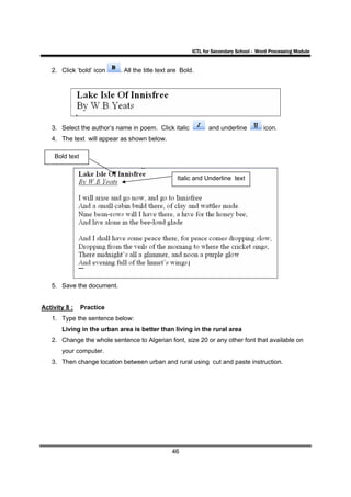 ICTL for Secondary School - Word Processing Module


   2. Click ‘bold’ icon    . All the title text are Bold.




   3. Select the author’s name in poem. Click italic           and underline          icon.
   4. The text will appear as shown below.

    Bold text


                                                  Italic and Underline text




   5. Save the document.


Activity 8 :    Practice
   1. Type the sentence below:
       Living in the urban area is better than living in the rural area
   2. Change the whole sentence to Algerian font, size 20 or any other font that available on
       your computer.
   3. Then change location between urban and rural using cut and paste instruction.




                                                46
 