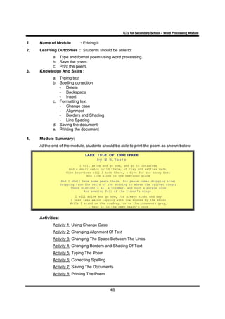ICTL for Secondary School - Word Processing Module


1.   Name of Module           : Editing II
2.   Learning Outcomes : Students should be able to:
          a. Type and format poem using word processing.
          b. Save the poem.
          c. Print the poem.
3.   Knowledge And Skills :
            a. Typing text
            b. Spelling correction
               - Delete
               - Backspace
               - Insert
            c. Formatting text
               - Change case
               - Alignment
               - Borders and Shading
               - Line Spacing
            d. Saving the document
            e. Printing the document

4.   Module Summary:
     At the end of the module, students should be able to print the poem as shown below:

                                 LAKE ISLE OF INNISFREE
                                      by W.B.Yeats
                              I will arise and go now, and go to Innisfree
                        And a small cabin build there, of clay and wattles made.
                      Nine bean-rows will I have there, a hive for the honey bee;
                                  And live alone in the bee-loud glade
                    And I shall have some peace there, for peace comes dropping slow;
                   Dropping from the veils of the morning to where the cricket sings;
                          There midnight’s all a glimmer, and noon a purple glow
                                 And evening full of the linnet’s wings.
                           I will arise and go now, for always night and day
                         I hear lake water lapping with low sounds by the shore
                        While I stand on the roadway, or on the pavements grey,
                                   I hear it in the deep heart’s core


     Activities:
            Activity 1: Using Change Case
            Activity 2: Changing Alignment Of Text
            Activity 3: Changing The Space Between The Lines
            Activity 4: Changing Borders and Shading Of Text
            Activity 5: Typing The Poem
            Activity 6: Correcting Spelling
            Activity 7: Saving The Documents
            Activity 8: Printing The Poem


                                               48
 