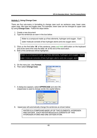 ICTL for Secondary School - Word Processing Module



Activity 1: Using Change Case

There are five sub-mains in formatting to change case such as sentence case, lower case,
upper case, title case and toggle case. For example, lower case can be changed to upper case
by using Change Case. Follow the steps below.

   1. Create a new document
   2. Type the sentences as seen in the box below:

             Water is a compound made up of two elements, hydrogen and oxygen. Each
             water molecule consists of two hydrogen atoms and one oxygen atom.

   3. Click on the first letter ‘W’ of the sentence, press and hold shift button on the keyboard
      and at the same time click the letter ‘m’ at the end of the word atom.
   4. Both of the sentences will be highlighted.




   5. On the menu bar, click Format.
   6. Then select Change Case.




   7. A dialog box appears, select UPPERCASE and click OK.
      (Uppercase is used to change words into capital letters)




   8.   Uppercase will automatically change the sentences as shown below:

              WATER IS A COMPOUND MADE UP OF TWO ELEMENTS, HYDROGEN
              AND OXYGEN. EACH WATER MOLECULE CONSISTS OF TWO
              HYDROGEN ATOMS AND ONE OXYGEN ATOM.




                                              49
 