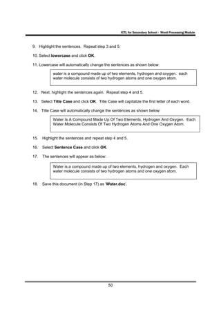 ICTL for Secondary School - Word Processing Module



9. Highlight the sentences. Repeat step 3 and 5.

10. Select lowercase and click OK.

11. Lowercase will automatically change the sentences as shown below:

            water is a compound made up of two elements, hydrogen and oxygen. each
            water molecule consists of two hydrogen atoms and one oxygen atom.


12. Next, highlight the sentences again. Repeat step 4 and 5.

13. Select Title Case and click OK. Title Case will capitalize the first letter of each word.

14. Title Case will automatically change the sentences as shown below:

            Water Is A Compound Made Up Of Two Elements, Hydrogen And Oxygen. Each
            Water Molecule Consists Of Two Hydrogen Atoms And One Oxygen Atom.


15.   Highlight the sentences and repeat step 4 and 5.

16.   Select Sentence Case and click OK.

17.   The sentences will appear as below:

            Water is a compound made up of two elements, hydrogen and oxygen. Each
            water molecule consists of two hydrogen atoms and one oxygen atom.


18.   Save this document (in Step 17) as ‘Water.doc’.




                                            50
 