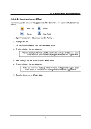 ICTL for Secondary School - Word Processing Module



Activity 2 : Changing Alignment Of Text

Alignment is used to enhance the appearance of the document. The alignment buttons are as
follows:

                      Align Left             Justify


                      Center                 Align Right

   1. Open the document – Water.doc found in Activity 1.

   2. Highlight the text.

   3. On the formatting toolbar, click the Align Right button.

   4. The text displays the new alignment.

                Water is a compound made up of two elements, hydrogen and oxygen. Each
                      water molecule consists of two hydrogen atoms and one oxygen atom.


   5. Next, highlight the text again, click the Center button.

   6. The text displays the new alignment.

                Water is a compound made up of two elements, hydrogen and oxygen. Each
                  water molecule consists of two hydrogen atoms and one oxygen atom.


   7. Save the document as ‘Water1.doc’.




                                               51
 