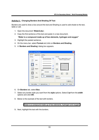 ICTL for Secondary School - Word Processing Module



Activity 4 : Changing Borders And Shading Of Text

Borders are used to draw a box around the text and Shading is used to add shade to the text,
table or cell.

   1. Open the document ‘Water2.doc’.
   2. Copy the first sentence of the text and paste in a new document.
       “Water is a compound made up of two elements, hydrogen and oxygen”
   3. Highlight the pasted sentence.
   4. On the menu bar, select Format and click on Borders and Shading.
   5. A ‘Borders and Shading’ dialog box appears.




   6. On Borders tab, select Box.
   7. Select any border style you want from the style options. Select 3 pt from the width
      options and click OK.

   8. Below is the example of the text with borders.


               Water is a compound made up of two elements, hydrogen and oxygen.

   9. Next, highlight the text with the borders.




                                               53
 