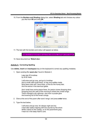 ICTL for Secondary School - Word Processing Module

   10. From the Borders and Shading dialog box, select Shading tab and choose any colour
              you like from fill and click OK.




   11. The text with the borders and colour will appear as below.

               Water is a compound made up of two elements, hydrogen and oxygen.

   12. Save document as ‘Water3.doc’.


Activity 5: Correcting Spelling

Use delete, insert and backspace key on the keyboard to correct any spelling mistakes.
   1. Open existing file ‘poem.doc’ found in Module 2.
              Lake Isle Of Innisfree
              by W.B.Yeats
              I will arise and go now, and go to Innisfree
              And a small cabin build there, of clay and wattles made.
              Nine bean-rows will I have there, a hive for the honey bee;
              And live alone in the bee-loud glade.
              And I shall have some peace there, for peace comes dropping slow;
              Dropping from the veils of the morning to where the cricket sings;
              There midnight’s all a glimmer, and noon a purple glow
              And evening full of the linnet’s wings.
   2. Click at the end of the poem after word ‘wings’ and press enter twice.

   3. Type the text below.
              I will arise and go now, for always night and dry
              I hear lake wateur lapping with low sounds by the shore
              While I stand on the roaday, or on the pavements grey,
              I hear its in the deep heart’s core.



                                              54
 