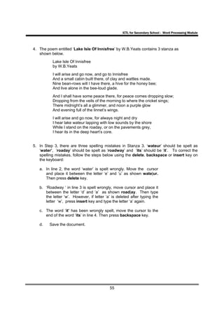 ICTL for Secondary School - Word Processing Module




4. The poem entitled ‘Lake Isle Of Innisfree’ by W.B.Yeats contains 3 stanza as
   shown below.
          Lake Isle Of Innisfree
          by W.B.Yeats
          I will arise and go now, and go to Innisfree
          And a small cabin built there, of clay and wattles made.
          Nine bean-rows will I have there, a hive for the honey bee;
          And live alone in the bee-loud glade.
          And I shall have some peace there, for peace comes dropping slow;
          Dropping from the veils of the morning to where the cricket sings;
          There midnight’s all a glimmer, and noon a purple glow
          And evening full of the linnet’s wings.
          I will arise and go now, for always night and dry
          I hear lake wateur lapping with low sounds by the shore
          While I stand on the roaday, or on the pavements grey,
          I hear its in the deep heart’s core.


5. In Step 3, there are three spelling mistakes in Stanza 3. ‘wateur’ should be spelt as
   ‘water’, ‘roaday’ should be spelt as ‘roadway’ and ‘its’ should be ‘it’. To correct the
   spelling mistakes, follow the steps below using the delete, backspace or insert key on
   the keyboard:

   a. In line 2, the word ‘water’ is spelt wrongly. Move the cursor
      and place it between the letter ‘e’ and ‘u’ as shown wate|ur.
      Then press delete key.

   b. ‘Roadway ‘ in line 3 is spelt wrongly, move cursor and place it
      between the letter ‘d’ and ‘a’ as shown road|ay. Then type
      the letter ‘w’. However, if letter ‘a’ is deleted after typing the
      letter ‘w’, press insert key and type the letter ‘a’ again.

   c. The word ‘it’ has been wrongly spelt, move the cursor to the
      end of the word ‘its’ in line 4. Then press backspace key.

   d.    Save the document.




                                           55
 