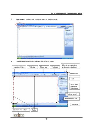ICTL for Secondary School - Word Processing Module



3.        Document1 will appear on the screen as shown below




4.        Screen elements common to Microsoft Word 2003

                                                                     Minimize, maximize,
     Insertion Point         Title bar   Menu bar    Toolbars        and restore buttons


                                                                                   Close button


                                                                                    Task


                                                                                    Work area
                                                                                    contains
                                                                                    the active


                                                                             Vertical scroll

                                                                          Horizontal scroll bar



                                                                                      Status bar


     Document view buttons       Ruler




                                               5
 