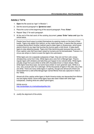 ICTL for Secondary School - Word Processing Module



Activity 1: Typing

   1. Open the file saved as ‘tiger’ in Module 1.
   2. Set the second paragraph to ‘Sentence case’.
   3. Place the cursor at the beginning of the second paragraph. Press ‘Enter’.
   4. Repeat ‘Step 3’ for each paragraph.
   5. At the end of the last word of the existing document, press ‘Enter’ twice and type the
      article below.

       People have found ways to protect themselves by wearing masks on the back of their
       heads. Tigers only attack from behind, so the mask fools them. It seems like the person
       is always facing them! Another method used to deter tigers is Scarecrows- which gives
       electric shock so any tiger that touches the dummy gets a mild shock. It helps teach
       tigers to stop attacking people. Tigers don't like becoming pets because they are wild.
       Even captive cubs that have been raised by humans are not domesticated. Trainers in a
       circus use whips or chairs to scare the tigers into submission.

       White tigers are not a separate subspecies of tiger, they are not from cold, snowy
       climates-they come from India. White tigers are a rare form of Bengal tiger. They're
       regular tigers with whiskers and tails-they just happen to be colored white. White tigers
       actually range from pure white to white with chocolate brown or black stripes. Many
       white tigers have blue eyes, but some have amber or even greenish eyes. White is a
       very, very unusual color for a wild tiger. Of the thousands of tigers in the wild, only a few
       are white. There are many white tigers in captivity, though-and almost all of them are
       descended from a wild white Bengal tiger named Mohan that was captured in India in
       the 1950s.

       Almost all of the captive white tigers in North America today are descended from Mohan
       and are highly inbred. Some white tigers have also been mated with other tiger
       subspecies, creating what are called hybrid tigers.

       Article source:
       http://projecttiger.nic.in/whatdoestigerlike.htm



   6. Justify the alignment of the article.




                                                59
 