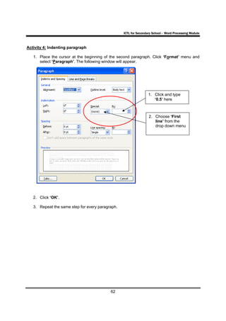 ICTL for Secondary School - Word Processing Module



Activity 4: Indenting paragraph

   1. Place the cursor at the beginning of the second paragraph. Click ‘Format’ menu and
      select ‘Paragraph’. The following window will appear.




                                                                  1. Click and type
                                                                     ‘0.5’ here



                                                                  2. Choose ‘First
                                                                     line’ from the
                                                                     drop down menu




   2. Click ‘OK’.

   3. Repeat the same step for every paragraph.




                                           62
 